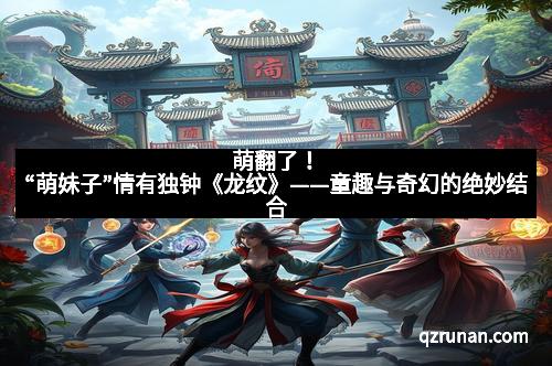 萌翻了！“萌妹子”情有独钟《龙纹》——童趣与奇幻的绝妙结合